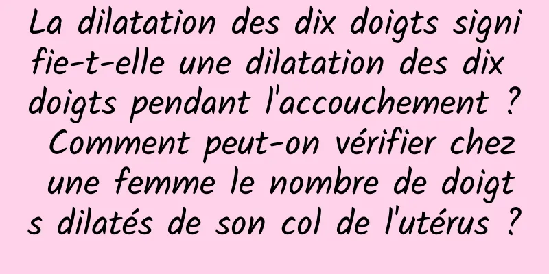 La dilatation des dix doigts signifie-t-elle une dilatation des dix doigts pendant l'accouchement ? Comment peut-on vérifier chez une femme le nombre de doigts dilatés de son col de l'utérus ?