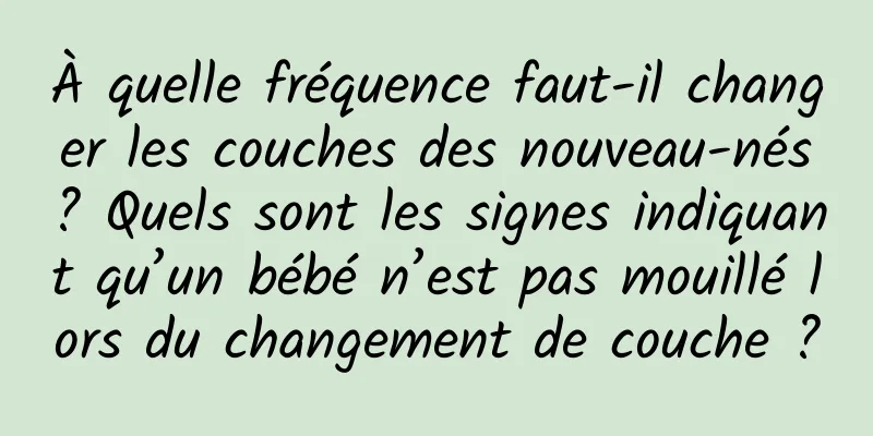 À quelle fréquence faut-il changer les couches des nouveau-nés ? Quels sont les signes indiquant qu’un bébé n’est pas mouillé lors du changement de couche ?