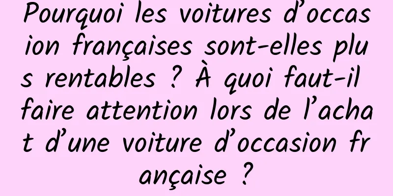 Pourquoi les voitures d’occasion françaises sont-elles plus rentables ? À quoi faut-il faire attention lors de l’achat d’une voiture d’occasion française ?