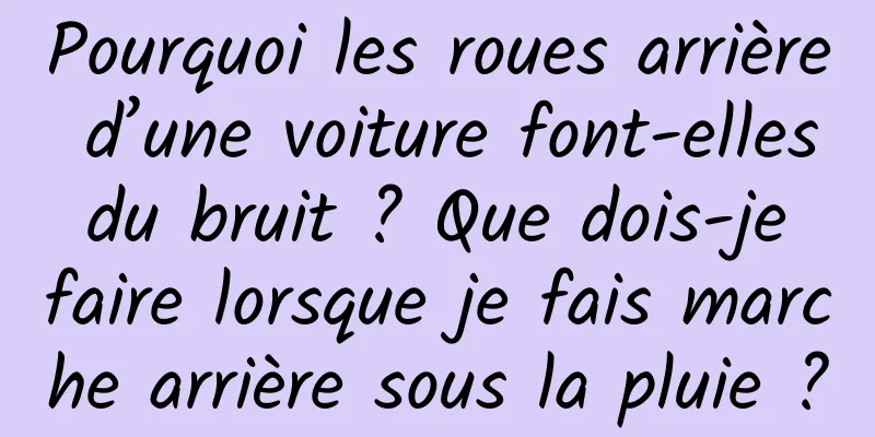 Pourquoi les roues arrière d’une voiture font-elles du bruit ? Que dois-je faire lorsque je fais marche arrière sous la pluie ?