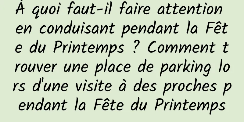 À quoi faut-il faire attention en conduisant pendant la Fête du Printemps ? Comment trouver une place de parking lors d'une visite à des proches pendant la Fête du Printemps
