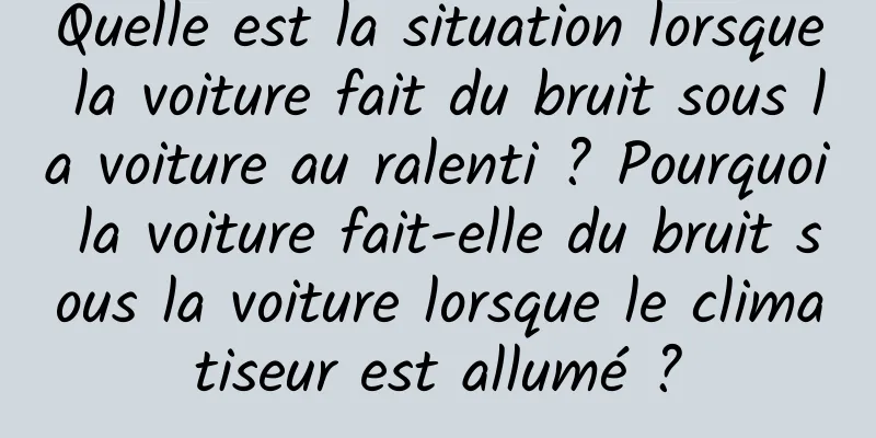Quelle est la situation lorsque la voiture fait du bruit sous la voiture au ralenti ? Pourquoi la voiture fait-elle du bruit sous la voiture lorsque le climatiseur est allumé ?