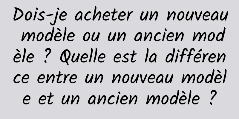 Dois-je acheter un nouveau modèle ou un ancien modèle ? Quelle est la différence entre un nouveau modèle et un ancien modèle ?