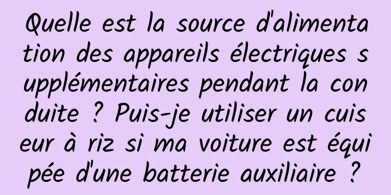 Quelle est la source d'alimentation des appareils électriques supplémentaires pendant la conduite ? Puis-je utiliser un cuiseur à riz si ma voiture est équipée d'une batterie auxiliaire ?