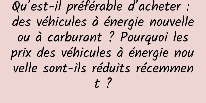 Qu’est-il préférable d’acheter : des véhicules à énergie nouvelle ou à carburant ? Pourquoi les prix des véhicules à énergie nouvelle sont-ils réduits récemment ?