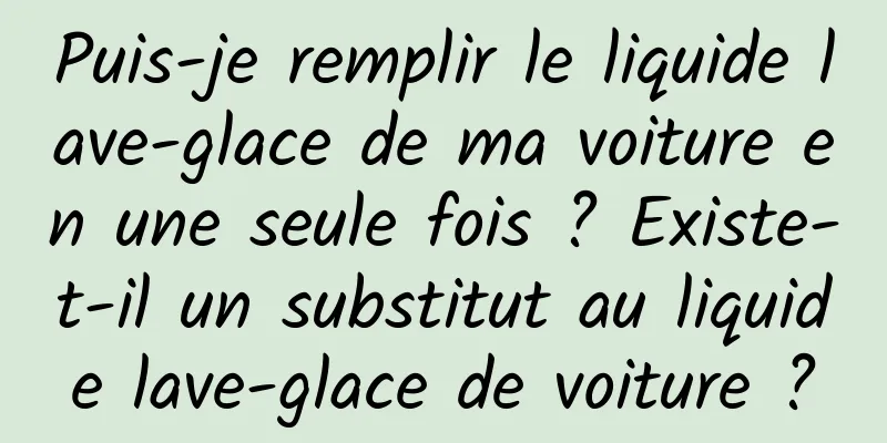 Puis-je remplir le liquide lave-glace de ma voiture en une seule fois ? Existe-t-il un substitut au liquide lave-glace de voiture ?
