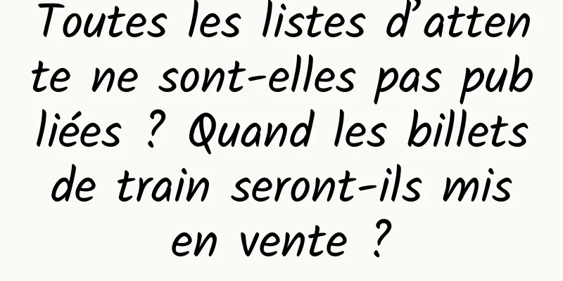 Toutes les listes d’attente ne sont-elles pas publiées ? Quand les billets de train seront-ils mis en vente ?