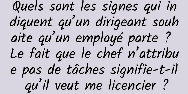 Quels sont les signes qui indiquent qu’un dirigeant souhaite qu’un employé parte ? Le fait que le chef n’attribue pas de tâches signifie-t-il qu’il veut me licencier ?
