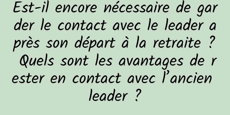 Est-il encore nécessaire de garder le contact avec le leader après son départ à la retraite ? Quels sont les avantages de rester en contact avec l’ancien leader ?