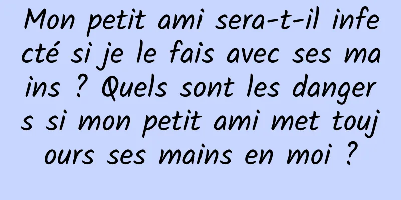 Mon petit ami sera-t-il infecté si je le fais avec ses mains ? Quels sont les dangers si mon petit ami met toujours ses mains en moi ?