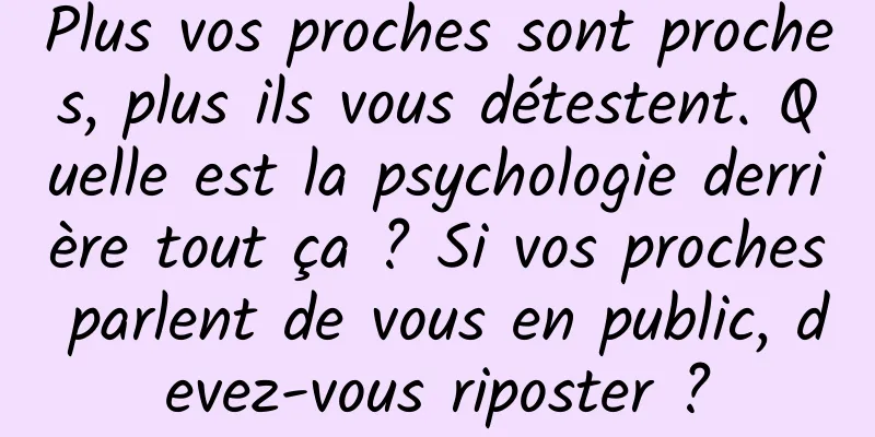 Plus vos proches sont proches, plus ils vous détestent. Quelle est la psychologie derrière tout ça ? Si vos proches parlent de vous en public, devez-vous riposter ?