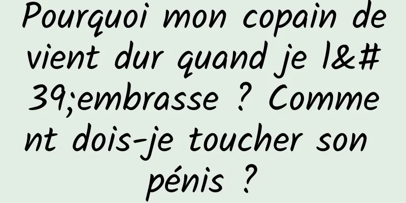 Pourquoi mon copain devient dur quand je l'embrasse ? Comment dois-je toucher son pénis ?