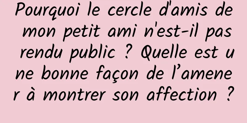 Pourquoi le cercle d'amis de mon petit ami n'est-il pas rendu public ? Quelle est une bonne façon de l’amener à montrer son affection ?