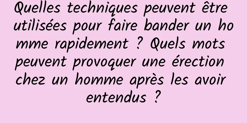 Quelles techniques peuvent être utilisées pour faire bander un homme rapidement ? Quels mots peuvent provoquer une érection chez un homme après les avoir entendus ?