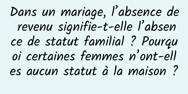 Dans un mariage, l’absence de revenu signifie-t-elle l’absence de statut familial ? Pourquoi certaines femmes n’ont-elles aucun statut à la maison ?