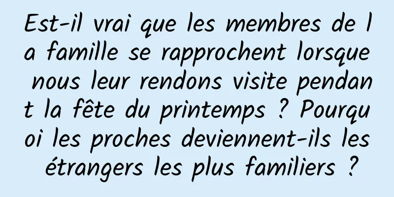 Est-il vrai que les membres de la famille se rapprochent lorsque nous leur rendons visite pendant la fête du printemps ? Pourquoi les proches deviennent-ils les étrangers les plus familiers ?