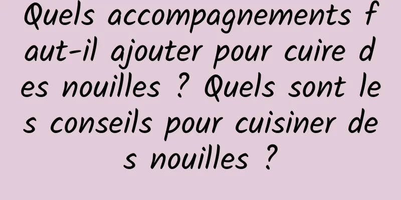 Quels accompagnements faut-il ajouter pour cuire des nouilles ? Quels sont les conseils pour cuisiner des nouilles ?