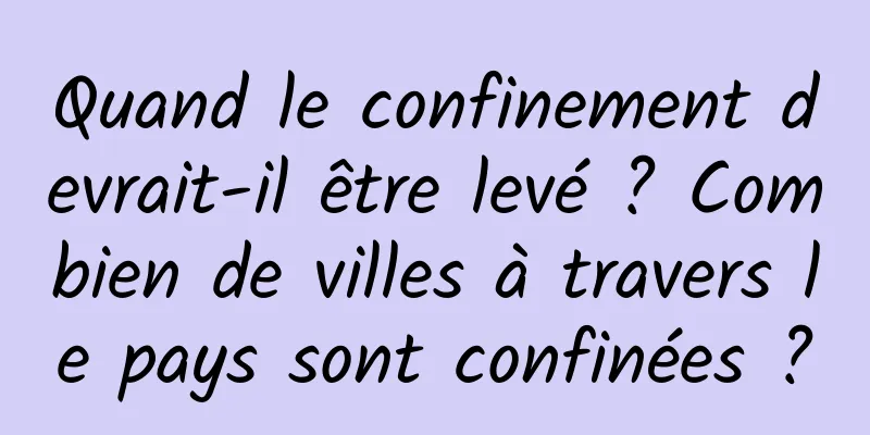 Quand le confinement devrait-il être levé ? Combien de villes à travers le pays sont confinées ?