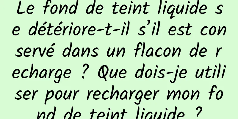 Le fond de teint liquide se détériore-t-il s’il est conservé dans un flacon de recharge ? Que dois-je utiliser pour recharger mon fond de teint liquide ?