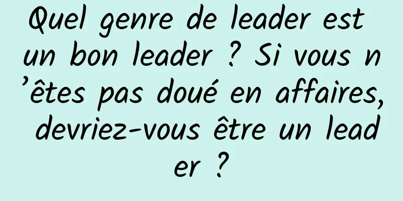 Quel genre de leader est un bon leader ? Si vous n’êtes pas doué en affaires, devriez-vous être un leader ?