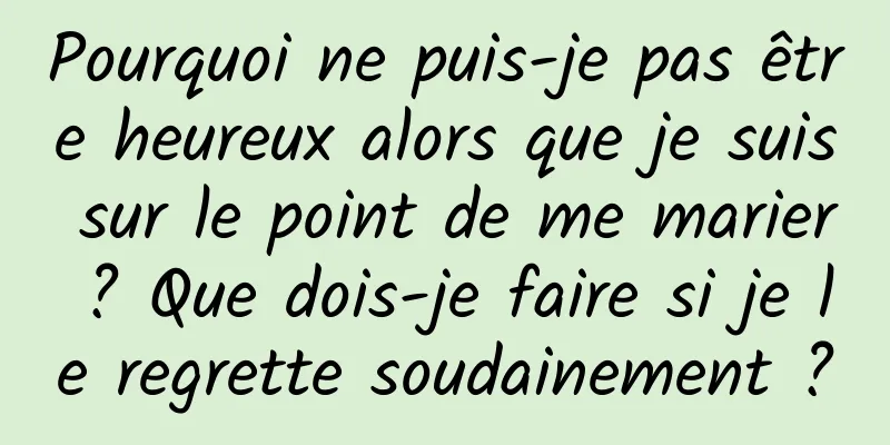Pourquoi ne puis-je pas être heureux alors que je suis sur le point de me marier ? Que dois-je faire si je le regrette soudainement ?