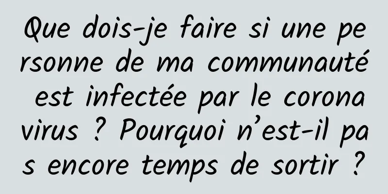 Que dois-je faire si une personne de ma communauté est infectée par le coronavirus ? Pourquoi n’est-il pas encore temps de sortir ?