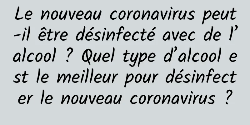 Le nouveau coronavirus peut-il être désinfecté avec de l’alcool ? Quel type d’alcool est le meilleur pour désinfecter le nouveau coronavirus ?