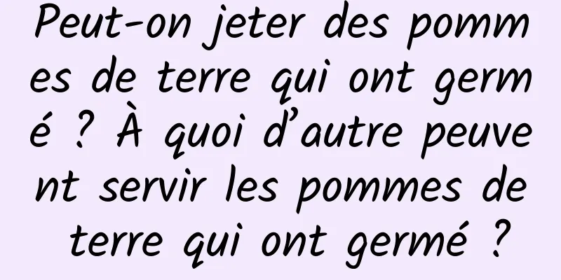Peut-on jeter des pommes de terre qui ont germé ? À quoi d’autre peuvent servir les pommes de terre qui ont germé ?