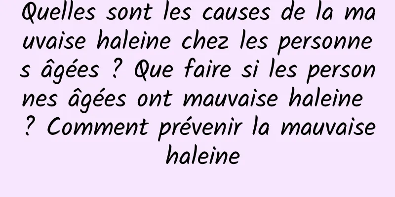 Quelles sont les causes de la mauvaise haleine chez les personnes âgées ? Que faire si les personnes âgées ont mauvaise haleine ? Comment prévenir la mauvaise haleine