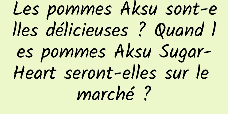 Les pommes Aksu sont-elles délicieuses ? Quand les pommes Aksu Sugar-Heart seront-elles sur le marché ?