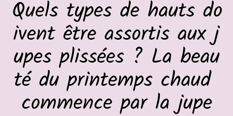 Quels types de hauts doivent être assortis aux jupes plissées ? La beauté du printemps chaud commence par la jupe