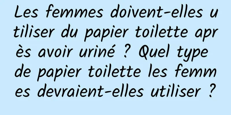 Les femmes doivent-elles utiliser du papier toilette après avoir uriné ? Quel type de papier toilette les femmes devraient-elles utiliser ?