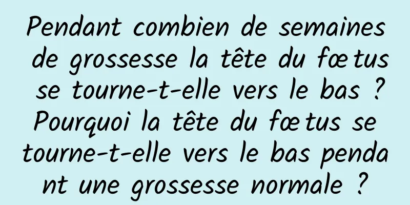 Pendant combien de semaines de grossesse la tête du fœtus se tourne-t-elle vers le bas ? Pourquoi la tête du fœtus se tourne-t-elle vers le bas pendant une grossesse normale ?