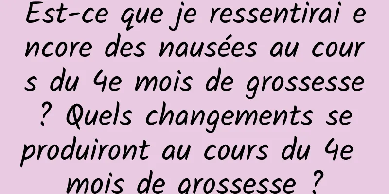 Est-ce que je ressentirai encore des nausées au cours du 4e mois de grossesse ? Quels changements se produiront au cours du 4e mois de grossesse ?