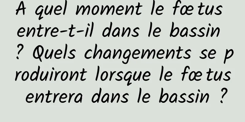À quel moment le fœtus entre-t-il dans le bassin ? Quels changements se produiront lorsque le fœtus entrera dans le bassin ?