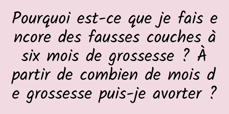 Pourquoi est-ce que je fais encore des fausses couches à six mois de grossesse ? À partir de combien de mois de grossesse puis-je avorter ?