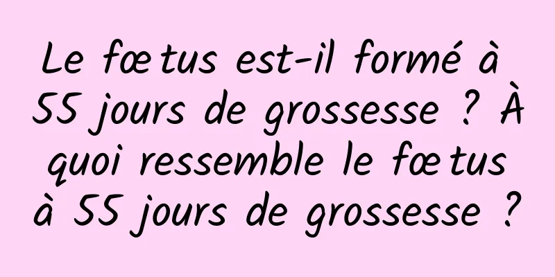 Le fœtus est-il formé à 55 jours de grossesse ? À quoi ressemble le fœtus à 55 jours de grossesse ?