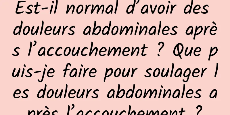 Est-il normal d’avoir des douleurs abdominales après l’accouchement ? Que puis-je faire pour soulager les douleurs abdominales après l’accouchement ?