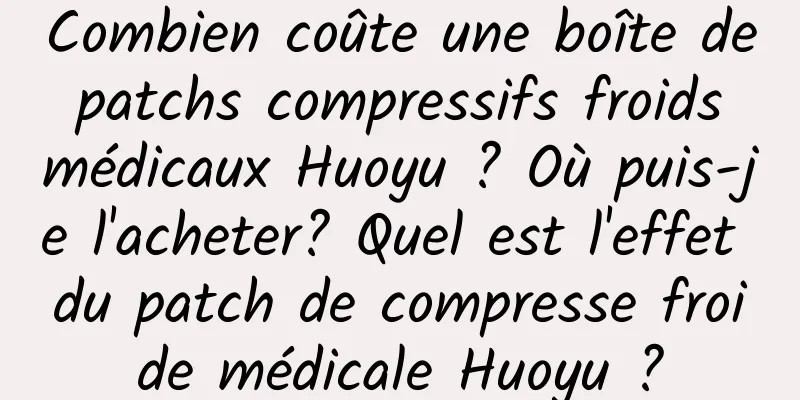 Combien coûte une boîte de patchs compressifs froids médicaux Huoyu ? Où puis-je l'acheter? Quel est l'effet du patch de compresse froide médicale Huoyu ?