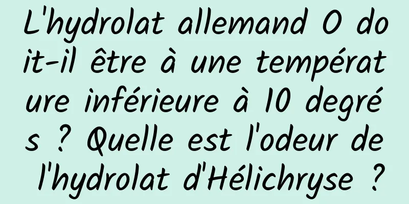 L'hydrolat allemand O doit-il être à une température inférieure à 10 degrés ? Quelle est l'odeur de l'hydrolat d'Hélichryse ?
