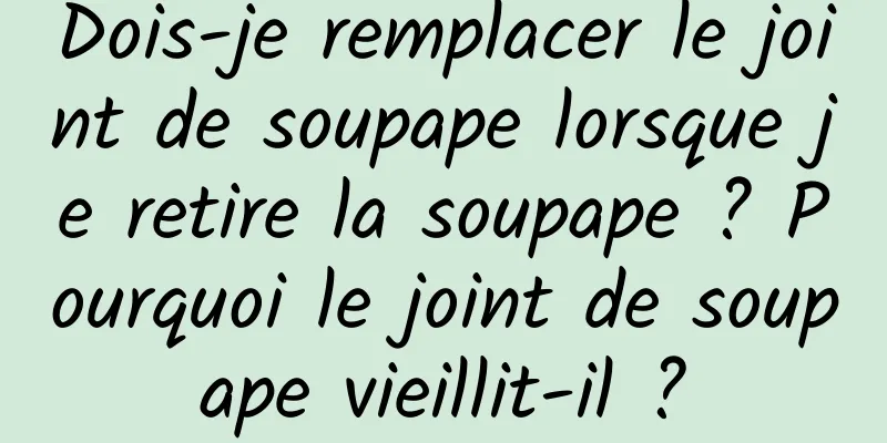 Dois-je remplacer le joint de soupape lorsque je retire la soupape ? Pourquoi le joint de soupape vieillit-il ?