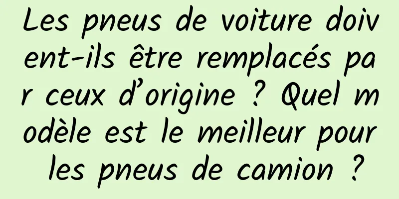 Les pneus de voiture doivent-ils être remplacés par ceux d’origine ? Quel modèle est le meilleur pour les pneus de camion ?