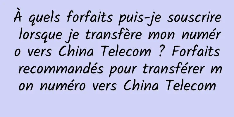 À quels forfaits puis-je souscrire lorsque je transfère mon numéro vers China Telecom ? Forfaits recommandés pour transférer mon numéro vers China Telecom