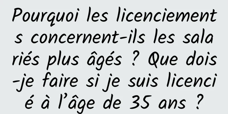 Pourquoi les licenciements concernent-ils les salariés plus âgés ? Que dois-je faire si je suis licencié à l’âge de 35 ans ?