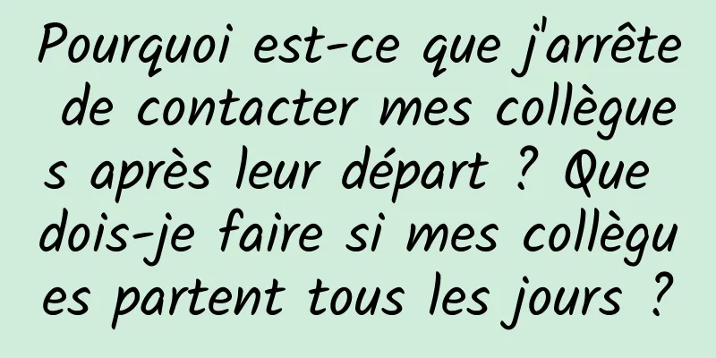 Pourquoi est-ce que j'arrête de contacter mes collègues après leur départ ? Que dois-je faire si mes collègues partent tous les jours ?
