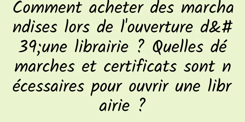 Comment acheter des marchandises lors de l'ouverture d'une librairie ? Quelles démarches et certificats sont nécessaires pour ouvrir une librairie ?