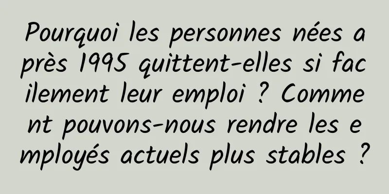 Pourquoi les personnes nées après 1995 quittent-elles si facilement leur emploi ? Comment pouvons-nous rendre les employés actuels plus stables ?