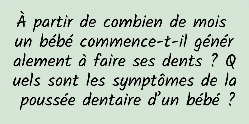 À partir de combien de mois un bébé commence-t-il généralement à faire ses dents ? Quels sont les symptômes de la poussée dentaire d’un bébé ?