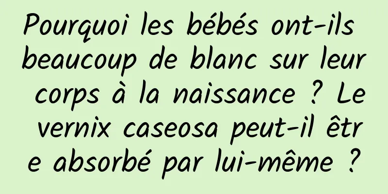 Pourquoi les bébés ont-ils beaucoup de blanc sur leur corps à la naissance ? Le vernix caseosa peut-il être absorbé par lui-même ?