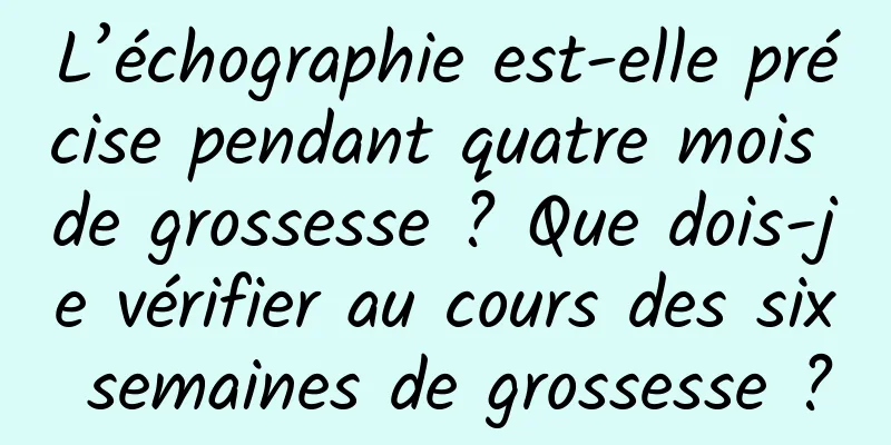 L’échographie est-elle précise pendant quatre mois de grossesse ? Que dois-je vérifier au cours des six semaines de grossesse ?